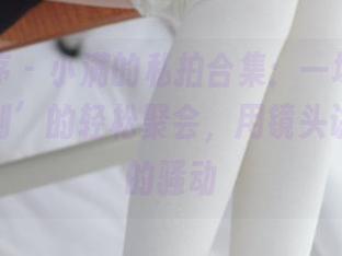 少女秩序 – 小满的私拍合集：一场关于‘内部定制’的轻松聚会，用镜头讲述无声的骚动